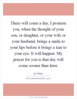 There will come a day, I promise you, when the thought of your son, or daughter, or your wife or your husband, brings a smile to your lips before it brings a tear to your eye. It will happen. My prayer for you is that day will come sooner than later Picture Quote #1