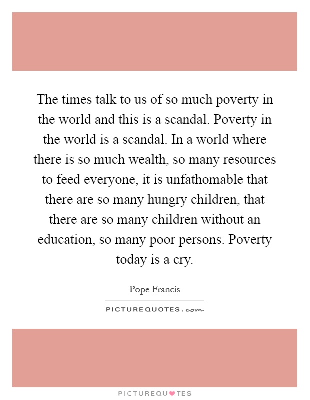 The times talk to us of so much poverty in the world and this is a scandal. Poverty in the world is a scandal. In a world where there is so much wealth, so many resources to feed everyone, it is unfathomable that there are so many hungry children, that there are so many children without an education, so many poor persons. Poverty today is a cry Picture Quote #1