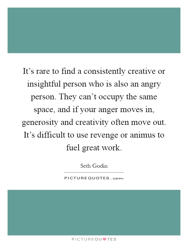It's rare to find a consistently creative or insightful person who is also an angry person. They can't occupy the same space, and if your anger moves in, generosity and creativity often move out. It's difficult to use revenge or animus to fuel great work Picture Quote #1