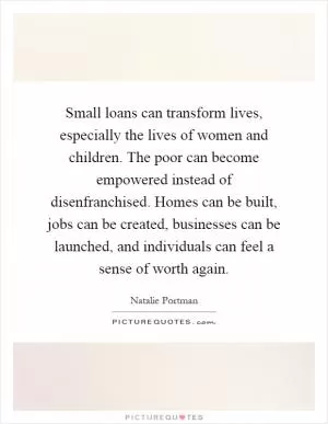 Small loans can transform lives, especially the lives of women and children. The poor can become empowered instead of disenfranchised. Homes can be built, jobs can be created, businesses can be launched, and individuals can feel a sense of worth again Picture Quote #1
