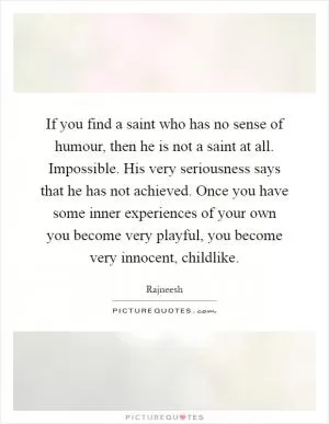 If you find a saint who has no sense of humour, then he is not a saint at all. Impossible. His very seriousness says that he has not achieved. Once you have some inner experiences of your own you become very playful, you become very innocent, childlike Picture Quote #1