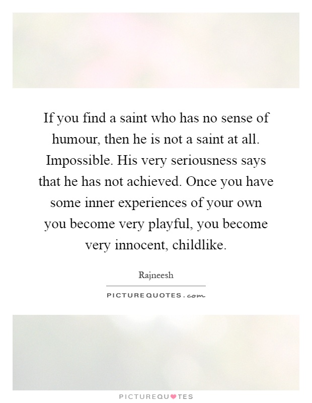If you find a saint who has no sense of humour, then he is not a saint at all. Impossible. His very seriousness says that he has not achieved. Once you have some inner experiences of your own you become very playful, you become very innocent, childlike Picture Quote #1