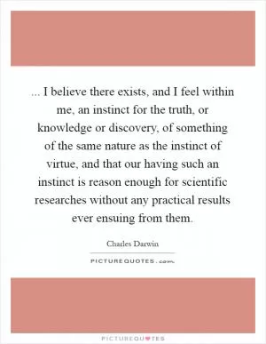 ... I believe there exists, and I feel within me, an instinct for the truth, or knowledge or discovery, of something of the same nature as the instinct of virtue, and that our having such an instinct is reason enough for scientific researches without any practical results ever ensuing from them Picture Quote #1
