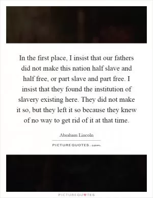 In the first place, I insist that our fathers did not make this nation half slave and half free, or part slave and part free. I insist that they found the institution of slavery existing here. They did not make it so, but they left it so because they knew of no way to get rid of it at that time Picture Quote #1