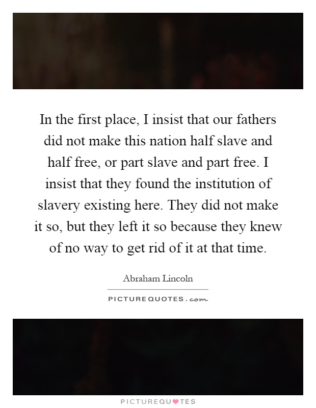 In the first place, I insist that our fathers did not make this nation half slave and half free, or part slave and part free. I insist that they found the institution of slavery existing here. They did not make it so, but they left it so because they knew of no way to get rid of it at that time Picture Quote #1