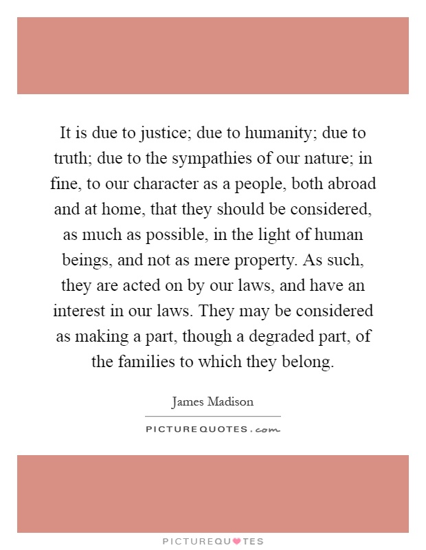It is due to justice; due to humanity; due to truth; due to the sympathies of our nature; in fine, to our character as a people, both abroad and at home, that they should be considered, as much as possible, in the light of human beings, and not as mere property. As such, they are acted on by our laws, and have an interest in our laws. They may be considered as making a part, though a degraded part, of the families to which they belong Picture Quote #1