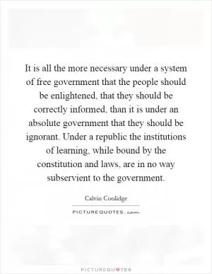 It is all the more necessary under a system of free government that the people should be enlightened, that they should be correctly informed, than it is under an absolute government that they should be ignorant. Under a republic the institutions of learning, while bound by the constitution and laws, are in no way subservient to the government Picture Quote #1