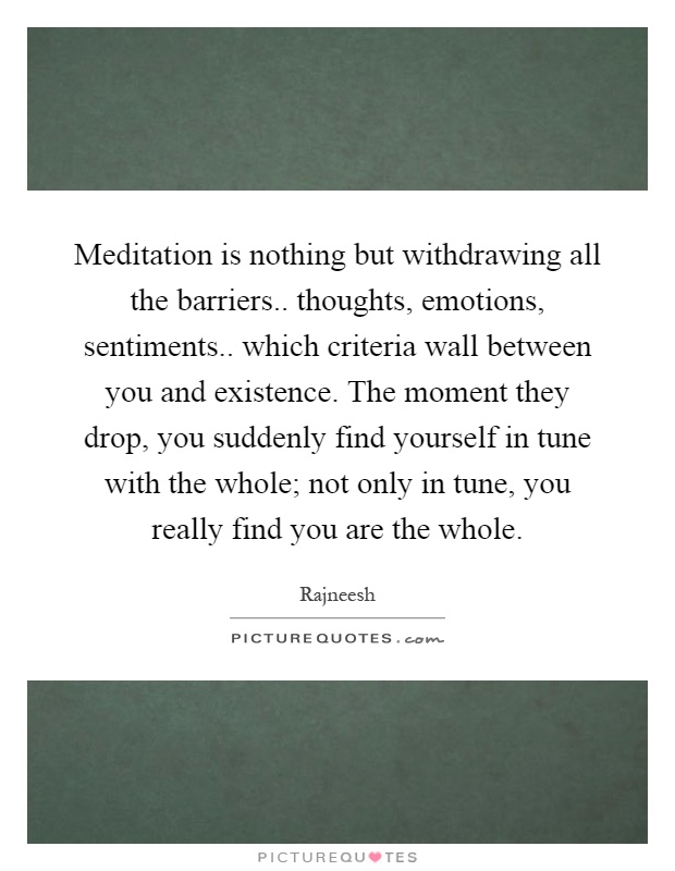 Meditation is nothing but withdrawing all the barriers.. thoughts, emotions, sentiments.. which criteria wall between you and existence. The moment they drop, you suddenly find yourself in tune with the whole; not only in tune, you really find you are the whole Picture Quote #1