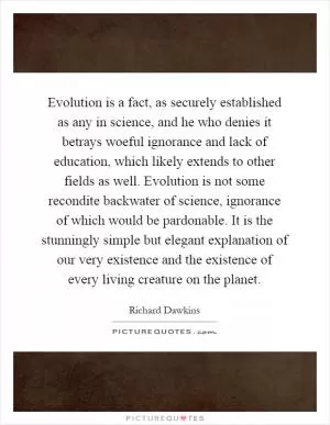 Evolution is a fact, as securely established as any in science, and he who denies it betrays woeful ignorance and lack of education, which likely extends to other fields as well. Evolution is not some recondite backwater of science, ignorance of which would be pardonable. It is the stunningly simple but elegant explanation of our very existence and the existence of every living creature on the planet Picture Quote #1
