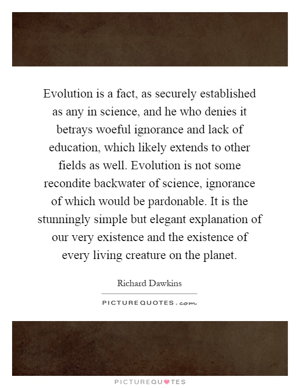 Evolution is a fact, as securely established as any in science, and he who denies it betrays woeful ignorance and lack of education, which likely extends to other fields as well. Evolution is not some recondite backwater of science, ignorance of which would be pardonable. It is the stunningly simple but elegant explanation of our very existence and the existence of every living creature on the planet Picture Quote #1