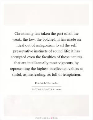 Christianity has taken the part of all the weak, the low, the botched; it has made an ideal out of antagonism to all the self preservative instincts of sound life; it has corrupted even the faculties of those natures that are intellectually most vigorous, by representing the highest intellectual values as sinful, as misleading, as full of temptation Picture Quote #1