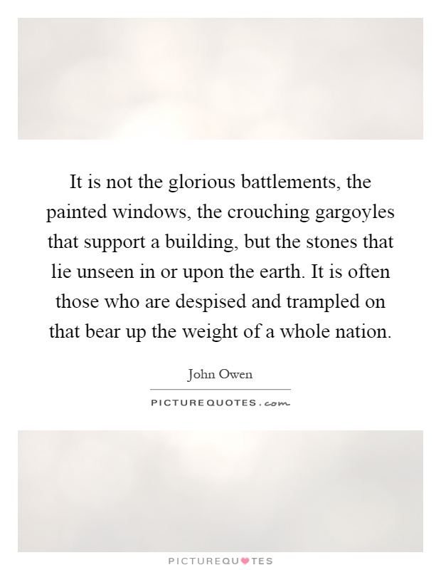 It is not the glorious battlements, the painted windows, the crouching gargoyles that support a building, but the stones that lie unseen in or upon the earth. It is often those who are despised and trampled on that bear up the weight of a whole nation Picture Quote #1