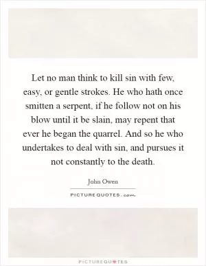 Let no man think to kill sin with few, easy, or gentle strokes. He who hath once smitten a serpent, if he follow not on his blow until it be slain, may repent that ever he began the quarrel. And so he who undertakes to deal with sin, and pursues it not constantly to the death Picture Quote #1