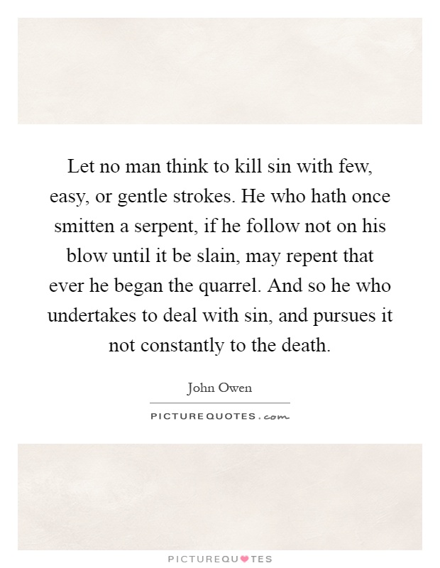 Let no man think to kill sin with few, easy, or gentle strokes. He who hath once smitten a serpent, if he follow not on his blow until it be slain, may repent that ever he began the quarrel. And so he who undertakes to deal with sin, and pursues it not constantly to the death Picture Quote #1