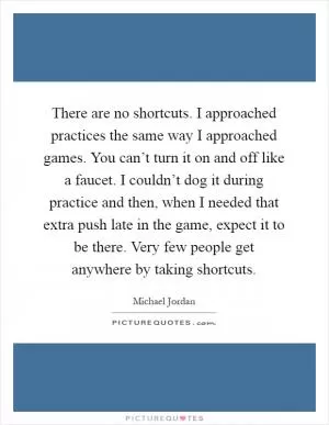 There are no shortcuts. I approached practices the same way I approached games. You can’t turn it on and off like a faucet. I couldn’t dog it during practice and then, when I needed that extra push late in the game, expect it to be there. Very few people get anywhere by taking shortcuts Picture Quote #1