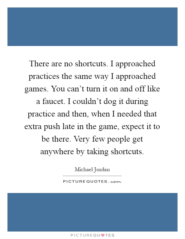 There are no shortcuts. I approached practices the same way I approached games. You can't turn it on and off like a faucet. I couldn't dog it during practice and then, when I needed that extra push late in the game, expect it to be there. Very few people get anywhere by taking shortcuts Picture Quote #1