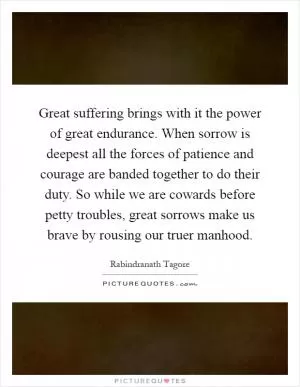 Great suffering brings with it the power of great endurance. When sorrow is deepest all the forces of patience and courage are banded together to do their duty. So while we are cowards before petty troubles, great sorrows make us brave by rousing our truer manhood Picture Quote #1