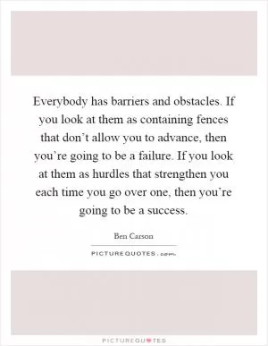 Everybody has barriers and obstacles. If you look at them as containing fences that don’t allow you to advance, then you’re going to be a failure. If you look at them as hurdles that strengthen you each time you go over one, then you’re going to be a success Picture Quote #1