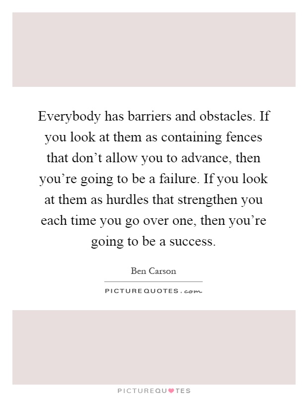 Everybody has barriers and obstacles. If you look at them as containing fences that don't allow you to advance, then you're going to be a failure. If you look at them as hurdles that strengthen you each time you go over one, then you're going to be a success Picture Quote #1