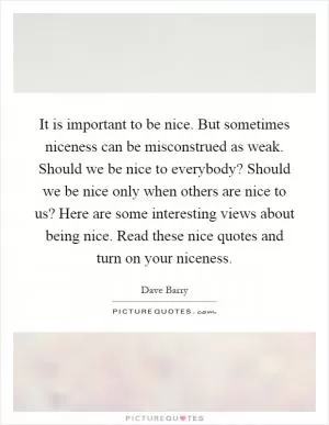It is important to be nice. But sometimes niceness can be misconstrued as weak. Should we be nice to everybody? Should we be nice only when others are nice to us? Here are some interesting views about being nice. Read these nice quotes and turn on your niceness Picture Quote #1