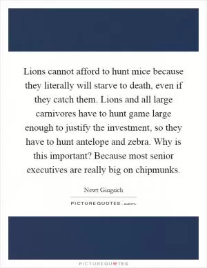 Lions cannot afford to hunt mice because they literally will starve to death, even if they catch them. Lions and all large carnivores have to hunt game large enough to justify the investment, so they have to hunt antelope and zebra. Why is this important? Because most senior executives are really big on chipmunks Picture Quote #1