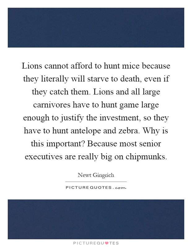 Lions cannot afford to hunt mice because they literally will starve to death, even if they catch them. Lions and all large carnivores have to hunt game large enough to justify the investment, so they have to hunt antelope and zebra. Why is this important? Because most senior executives are really big on chipmunks Picture Quote #1