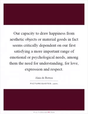 Our capacity to draw happiness from aesthetic objects or material goods in fact seems critically dependent on our first satisfying a more important range of emotional or psychological needs, among them the need for understanding, for love, expression and respect Picture Quote #1