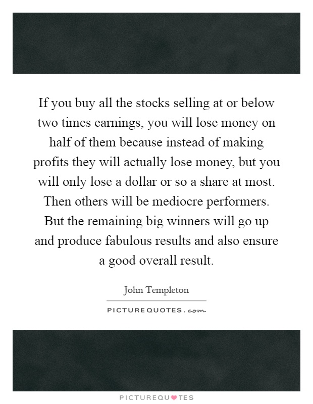 If you buy all the stocks selling at or below two times earnings, you will lose money on half of them because instead of making profits they will actually lose money, but you will only lose a dollar or so a share at most. Then others will be mediocre performers. But the remaining big winners will go up and produce fabulous results and also ensure a good overall result Picture Quote #1