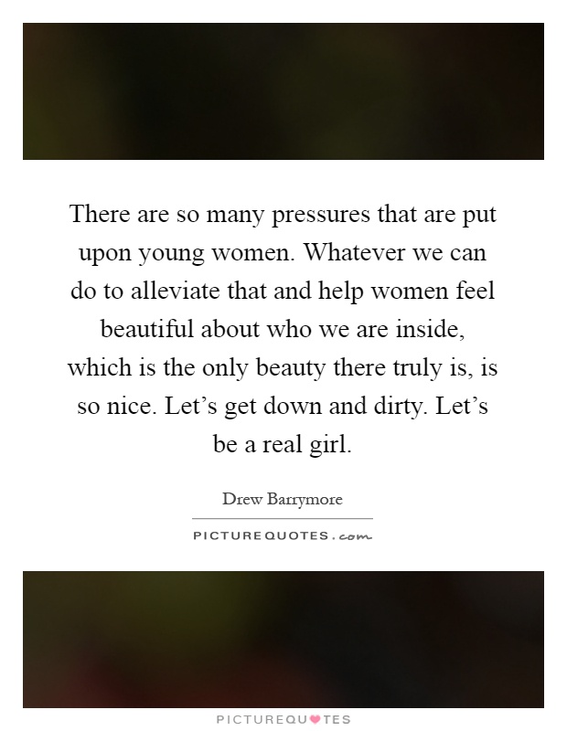 There are so many pressures that are put upon young women. Whatever we can do to alleviate that and help women feel beautiful about who we are inside, which is the only beauty there truly is, is so nice. Let's get down and dirty. Let's be a real girl Picture Quote #1
