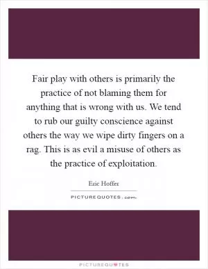 Fair play with others is primarily the practice of not blaming them for anything that is wrong with us. We tend to rub our guilty conscience against others the way we wipe dirty fingers on a rag. This is as evil a misuse of others as the practice of exploitation Picture Quote #1