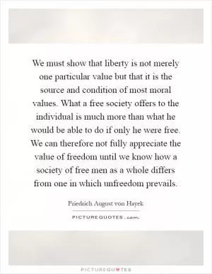We must show that liberty is not merely one particular value but that it is the source and condition of most moral values. What a free society offers to the individual is much more than what he would be able to do if only he were free. We can therefore not fully appreciate the value of freedom until we know how a society of free men as a whole differs from one in which unfreedom prevails Picture Quote #1