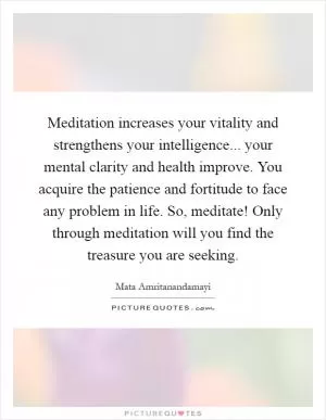 Meditation increases your vitality and strengthens your intelligence... your mental clarity and health improve. You acquire the patience and fortitude to face any problem in life. So, meditate! Only through meditation will you find the treasure you are seeking Picture Quote #1