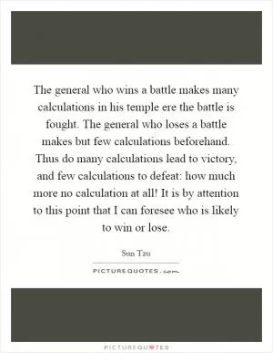 The general who wins a battle makes many calculations in his temple ere the battle is fought. The general who loses a battle makes but few calculations beforehand. Thus do many calculations lead to victory, and few calculations to defeat: how much more no calculation at all! It is by attention to this point that I can foresee who is likely to win or lose Picture Quote #1