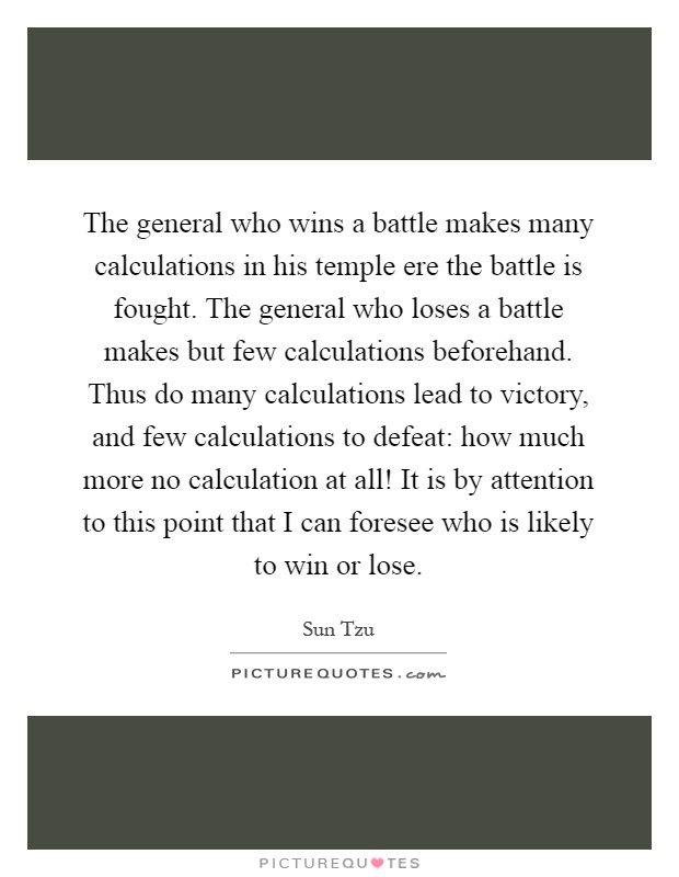 The general who wins a battle makes many calculations in his temple ere the battle is fought. The general who loses a battle makes but few calculations beforehand. Thus do many calculations lead to victory, and few calculations to defeat: how much more no calculation at all! It is by attention to this point that I can foresee who is likely to win or lose Picture Quote #1