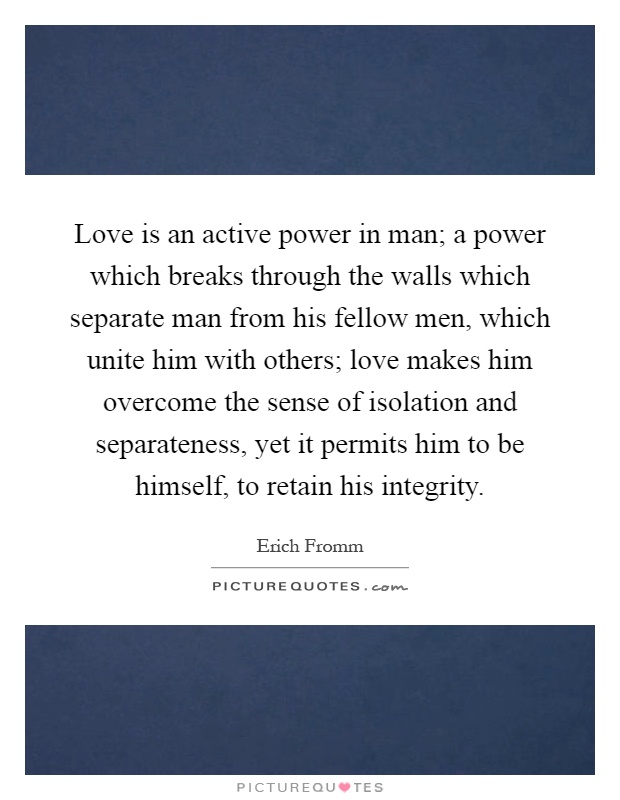 Love is an active power in man; a power which breaks through the walls which separate man from his fellow men, which unite him with others; love makes him overcome the sense of isolation and separateness, yet it permits him to be himself, to retain his integrity Picture Quote #1