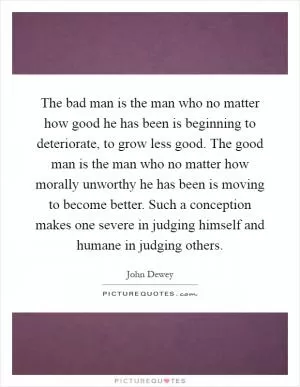The bad man is the man who no matter how good he has been is beginning to deteriorate, to grow less good. The good man is the man who no matter how morally unworthy he has been is moving to become better. Such a conception makes one severe in judging himself and humane in judging others Picture Quote #1