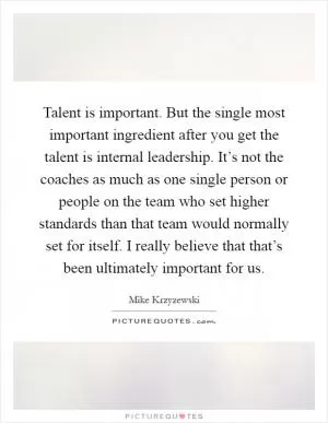 Talent is important. But the single most important ingredient after you get the talent is internal leadership. It’s not the coaches as much as one single person or people on the team who set higher standards than that team would normally set for itself. I really believe that that’s been ultimately important for us Picture Quote #1