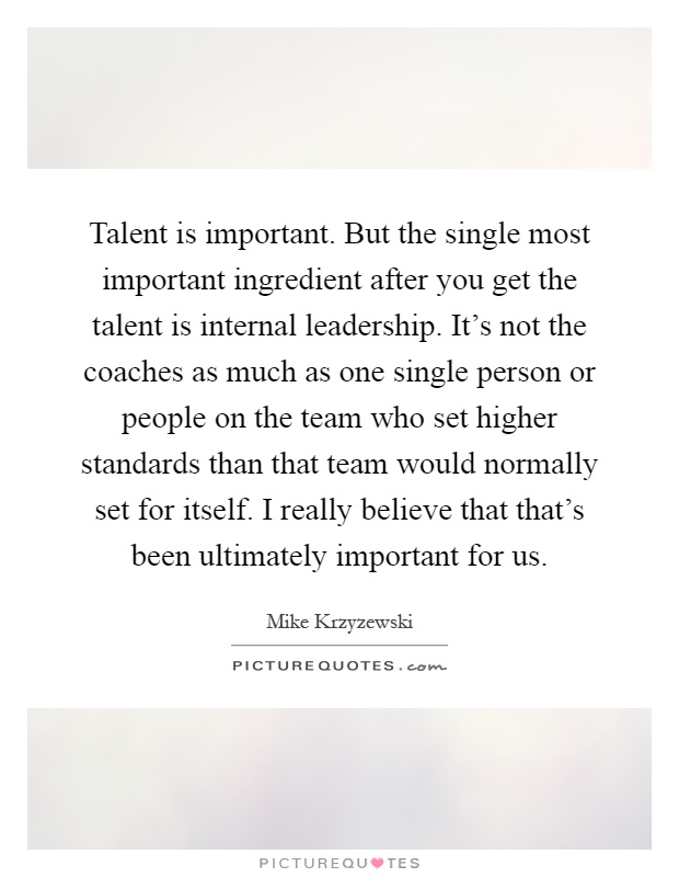 Talent is important. But the single most important ingredient after you get the talent is internal leadership. It's not the coaches as much as one single person or people on the team who set higher standards than that team would normally set for itself. I really believe that that's been ultimately important for us Picture Quote #1