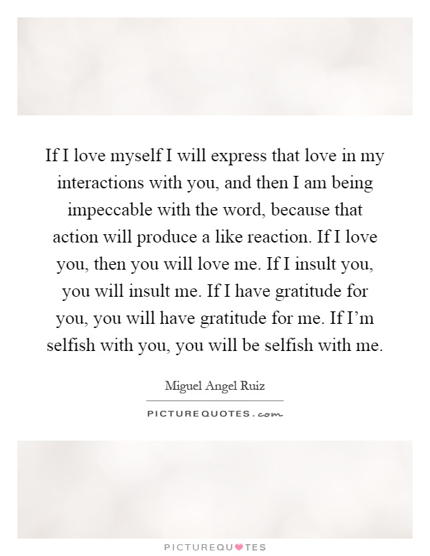 If I love myself I will express that love in my interactions with you, and then I am being impeccable with the word, because that action will produce a like reaction. If I love you, then you will love me. If I insult you, you will insult me. If I have gratitude for you, you will have gratitude for me. If I'm selfish with you, you will be selfish with me Picture Quote #1