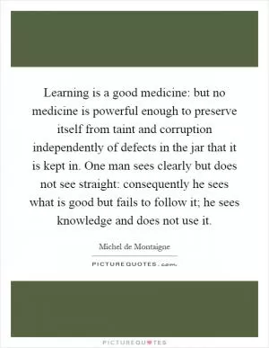 Learning is a good medicine: but no medicine is powerful enough to preserve itself from taint and corruption independently of defects in the jar that it is kept in. One man sees clearly but does not see straight: consequently he sees what is good but fails to follow it; he sees knowledge and does not use it Picture Quote #1