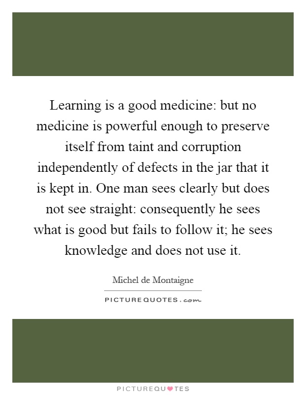Learning is a good medicine: but no medicine is powerful enough to preserve itself from taint and corruption independently of defects in the jar that it is kept in. One man sees clearly but does not see straight: consequently he sees what is good but fails to follow it; he sees knowledge and does not use it Picture Quote #1