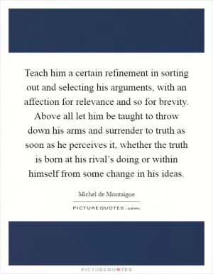 Teach him a certain refinement in sorting out and selecting his arguments, with an affection for relevance and so for brevity. Above all let him be taught to throw down his arms and surrender to truth as soon as he perceives it, whether the truth is born at his rival’s doing or within himself from some change in his ideas Picture Quote #1
