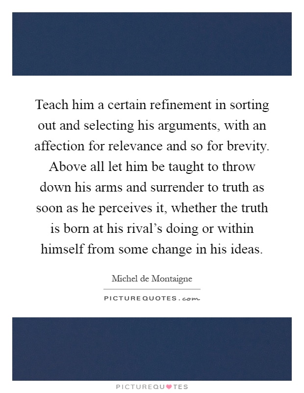 Teach him a certain refinement in sorting out and selecting his arguments, with an affection for relevance and so for brevity. Above all let him be taught to throw down his arms and surrender to truth as soon as he perceives it, whether the truth is born at his rival's doing or within himself from some change in his ideas Picture Quote #1