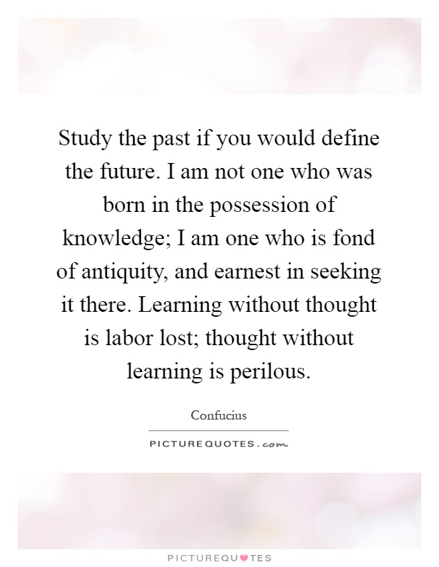 Study the past if you would define the future. I am not one who was born in the possession of knowledge; I am one who is fond of antiquity, and earnest in seeking it there. Learning without thought is labor lost; thought without learning is perilous Picture Quote #1