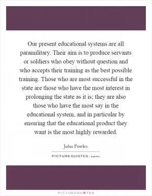 Our present educational systems are all paramilitary. Their aim is to produce servants or soldiers who obey without question and who accepts their training as the best possible training. Those who are most successful in the state are those who have the most interest in prolonging the state as it is; they are also those who have the most say in the educational system, and in particular by ensuring that the educational product they want is the most highly rewarded Picture Quote #1