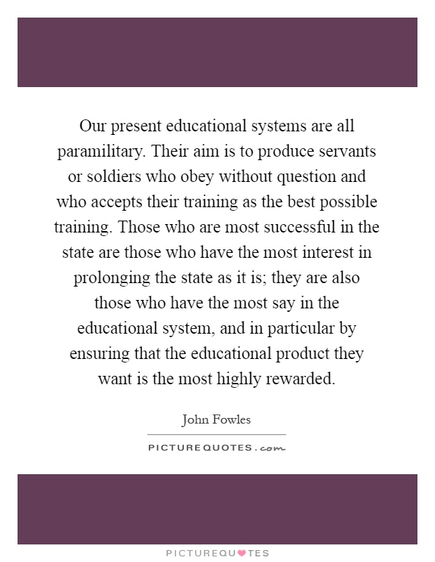 Our present educational systems are all paramilitary. Their aim is to produce servants or soldiers who obey without question and who accepts their training as the best possible training. Those who are most successful in the state are those who have the most interest in prolonging the state as it is; they are also those who have the most say in the educational system, and in particular by ensuring that the educational product they want is the most highly rewarded Picture Quote #1