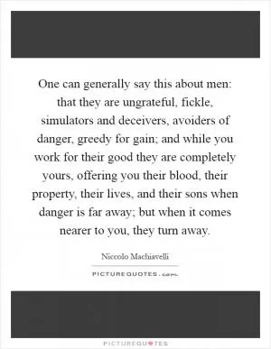 One can generally say this about men: that they are ungrateful, fickle, simulators and deceivers, avoiders of danger, greedy for gain; and while you work for their good they are completely yours, offering you their blood, their property, their lives, and their sons when danger is far away; but when it comes nearer to you, they turn away Picture Quote #1