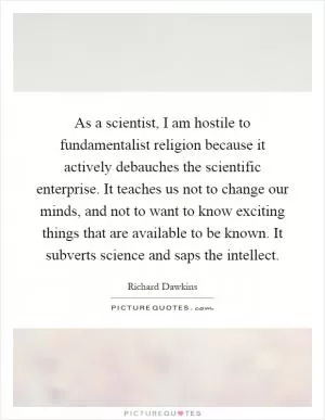 As a scientist, I am hostile to fundamentalist religion because it actively debauches the scientific enterprise. It teaches us not to change our minds, and not to want to know exciting things that are available to be known. It subverts science and saps the intellect Picture Quote #1