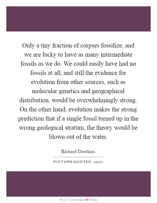 Only a tiny fraction of corpses fossilize, and we are lucky to have as many intermediate fossils as we do. We could easily have had no fossils at all, and still the evidence for evolution from other sources, such as molecular genetics and geographical distribution, would be overwhelmingly strong. On the other hand, evolution makes the strong prediction that if a single fossil turned up in the wrong geological stratum, the theory would be blown out of the water Picture Quote #1