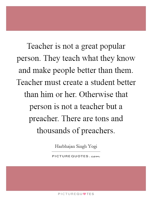 Teacher is not a great popular person. They teach what they know and make people better than them. Teacher must create a student better than him or her. Otherwise that person is not a teacher but a preacher. There are tons and thousands of preachers Picture Quote #1